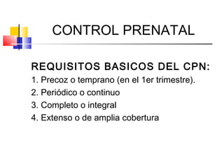 CONTROL PRENATAL
REQUISITOS BASICOS DEL CPN:
1. Precoz o temprano (en el 1er trimestre).
2. Periódico o continuo
3. Completo o integral
4. Extenso o de amplia cobertura
 