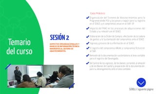 SESIÓN2
Organización del Sistema de Abastecimientos para la
Programacióndel PCA y los pasos a seguir para su registro
en el SEACE y el compromiso anual en el SIAF-SP.
Impacto del PAAC en los procesos de adquisiciones del
Estado y su relación con él SEACE.
SCROLL / siguiente página
Elaboración de la Orden de Compra, afectación de la cadena
de gastos y la Sustentación del compromiso ante el SEACE.
Ingreso y proceso de la información en el SEACE.
El registro del compromiso ANUAL y compromiso ﬁcticio en
el SIAF.
Remisión de la documentación sustentatoria al área contable
para el registro del Devengado.
Del Control de los ingresos, de los bienes corrientes al almacén
y de los Bienes de Capital y preparación de la documentación
para su devengamiento ante el área contable.
Temario
del curso
ASPECTOS ORGANIZACIONALES Y
MANEJODEINFORMACIÓNTÉCNICA
INHERENTESALSISTEMA DE
ABASTECIMIENTOS.
Caso Práctico:
 