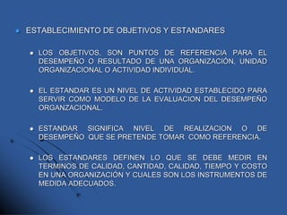  ESTABLECIMIENTO DE OBJETIVOS Y ESTANDARES
 LOS OBJETIVOS, SON PUNTOS DE REFERENCIA PARA EL
DESEMPEÑO O RESULTADO DE UNA ORGANIZACIÓN, UNIDAD
ORGANIZACIONAL O ACTIVIDAD INDIVIDUAL.
 EL ESTANDAR ES UN NIVEL DE ACTIVIDAD ESTABLECIDO PARA
SERVIR COMO MODELO DE LA EVALUACION DEL DESEMPEÑO
ORGANZACIONAL.
 ESTANDAR SIGNIFICA NIVEL DE REALIZACION O DE
DESEMPEÑO QUE SE PRETENDE TOMAR COMO REFERENCIA.
 LOS ESTANDARES DEFINEN LO QUE SE DEBE MEDIR EN
TERMINOS DE CALIDAD, CANTIDAD, CALIDAD, TIEMPO Y COSTO
EN UNA ORGANIZACIÓN Y CUALES SON LOS INSTRUMENTOS DE
MEDIDA ADECUADOS.
 