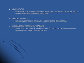  INNOVACION:
 GRADO EN QUE SE PRODUCEN NUEVAS IDEAS O SE ADAPTAN VIEJAS IDEAS
PARA CREAR RESULTADOS LUCRATIVOS.
 PRODUCTIVIDAD:
 RELACION ENTRE LAS SALIDAS Y LAS ENTRADAS DEL SISTEMA.
 CALIDAD DEL VIDA EN EL TRABAJO:
 ASPECTOS DEL AMBIENTE FISICO Y PSICOLOGICO DEL TRABAJO QUE SON
IMPORTANTES PARA LOS EMPLEADOS.
 