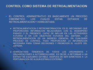 CONTROL COMO SISTEMA DE RETROALIMENTACION
 EL CONTROL ADMINISTRATIVO ES BASICAMENTE UN PROCESO
CIBERNETICO, LOS CUALES ESTAN DOTADOS DE
RETROALIMENTACION Y HOMEOSTASIS.
 RETROALIMENTACION O RETROINFORMACION: ES EL MECANISMO QUE
PROPORCIONA INFORMACION RELACIONADA CON EL DESEMPEÑO
PASADO O EL PRESENTE, CAPAZ DE INFLUIR EN LAS ACTIVIDADES
FUTURAS O EN LOS OBJETIVOS FUTUROS DEL SISTEMA. LA
RETROALIMENTACION ES UN INGRESO ESENCIAL EN CUALQUIER
PROCESO DE CONTROL, PUES PROPORCIONA LA INFORMACION
NECESARIA PARA TOMAR DECISIONES Y PROMOVER EL AJUSTE DEL
SISTEMA.
 HOMEOSTASIS: TENDENCIA DE TODOS LOS ORGANISMOS Y
ORGANIZACIONES A AUTORREGULARSE, ES DECIR, A RETORNAR A UN
ESTADO DE EQUILIBRIO ESTABLE, DESPUES DE SER SOMETIDOS A LA
PERTURBACION DE ALGUN ESTIMULO EXTERNO.
 
