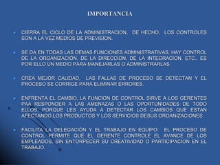 IMPORTANCIA
 CIERRA EL CICLO DE LA ADMINISTRACION, DE HECHO, LOS CONTROLES
SON A LA VEZ MEDIOS DE PREVISION.
 SE DA EN TODAS LAS DEMAS FUNCIONES ADMINISTRATIVAS, HAY CONTROL
DE LA ORGANIZACIÓN, DE LA DIRECCION, DE LA INTEGRACION, ETC., ES
POR ELLO UN MEDIO PARA MANEJARLAS O ADMINISTRARLAS.
 CREA MEJOR CALIDAD, LAS FALLAS DE PROCESO SE DETECTAN Y EL
PROCESO SE CORRIGE PARA ELIMINAR ERRORES.
 ENFRENTA EL CAMBIO, LA FUNCION DE CONTROL SIRVE A LOS GERENTES
PAA RESPONDER A LAS AMENAZAS O LAS OPORTUNIDADES DE TODO
ELLOS, PORQUE LES AYUDA A DETECTAR LOS CAMBIOS QUE ESTAN
AFECTANDO LOS PRODUCTOS Y LOS SERVICIOS DESUS ORGANIZACIONES.
 FACILITA LA DELEGACIÓN Y EL TRABAJO EN EQUIPO: EL PROCESO DE
CONTROL PERMITE QUE EL GERENTE CONTROLE EL AVANCE DE LOS
EMPLEADOS, SIN ENTORPECER SU CREATIVIDAD O PARTICIPACION EN EL
TRABAJO.
 
