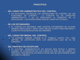 PRINCIPIOS
 DEL CARÁCTER ADMINISTRATIVO DEL CONTROL.
 ES NECESARIO DISTINGUIR LAS OPERACIONES DE CONTROL DE LAS
FUNCIONES DE CONTROL. LA FUNCION ES DE CARÁCTER
ADMINISTRATIVO Y ES LA RESPUESTA AL PRINCIPIO DE LA
DELEGACION. LAS OPERACIONES SON DE CARÁCTER TECNICO.
 DE LOS ESTANDARES.
 EL CONTRO ES IMPOSIBLE SINO EXISTEN ESTANDARES DE ALGUNA
MANERA PREFIJADOS Y SERA TANTO MEJOR CUANTO MAS PRECISOS Y
CAUNTITATIVOS SEAN DICHOS ESTANDARES.
 DEL CARÁCTER MEDIAL DEL CONTROL.
 UN CONTROL DEBERA USARSE SI EL TRABAJO, GASTO, ETC., QUE
IMPONE, SE JUSTIFICAN ANTE LOS BENEFICIOS QUE DE EL SE
ESPERAN.
 DEL PRINCIPIO DE EXCEPCION.
 EL CONTROL ADMINISTRATIVO ES MUCHO MAS EFICAZ Y RAPIDO
CUANDO SE CONCENTRA EN LOS CASOS EN QUE NO SE LOGRO LO
PREVISTO, MAS BIEN EN LOS RESULTADOS QUE SE OBTUVIERON COMO
SE HABIA PLANEADO.
 