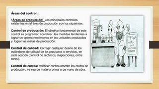 Áreas del control: 
•Áreas de producción: Los principales controles 
existentes en el área de producción son los siguientes: 
Control de producción: El objetivo fundamental de este 
control es programar, coordinar las medidas tendientes a 
lograr un optima rendimiento en las unidades producidas 
y lograr las metas de producción. 
Control de calidad: Corregir cualquier desvío de los 
estándares de calidad de los productos o servicios, en 
cada sección (control de rechazos, inspecciones, entre 
otros). 
Control de costos: Verificar continuamente los costos de 
producción, ya sea de materia prima o de mano de obra. 
 