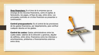 Área financiera: Es el área de la empresa que se 
encarga de los recursos financieros, como el capital, la 
facturación, los pagos, el flujo de caja, entre otros. Los 
principales controles en el área financiera se presentan a 
continuación: 
Control presupuestario: Es el control de las previsiones 
de los gastos financieros, por departamento, para verificar 
cualquier desvíos en los gastos. 
Control de costos: Gastos administrativos entre los 
cuales están; salarios de la dirección y gerencia, alquiler 
de edificios, entre otros; financieros como los intereses y 
amortizaciones, préstamos o financiamientos externos 
entre otros. 
 