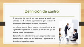 Definición de control 
El concepto de control es muy general y puede ser 
utilizado en el contexto organizacional para evaluar el 
desempeño general frente a un plan estratégico. 
La palabra control tiene muchas connotaciones y su 
significado depende de la función o del área en que se 
aplique; puede ser entendida: 
Como la función administrativa que hace parte del proceso 
administrativo junto con la planeación, organización y 
dirección, y lo que la precede. 
 
