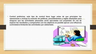 • Control preliminar, este tipo de control tiene lugar antes de que principien las 
operaciones e incluye la creación de políticas, procedimientos y reglas diseñadas para 
asegurar que las actividades planeadas serán ejecutadas con propiedad. En vez de 
esperar los resultados y compararlos con los objetivos es posible ejercer una influencia 
controladora limitando las actividades por adelantado. 
 