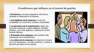 Condiciones que influyen en el control de gestión 
• El entorno: una buena adaptación del entorno 
facilitada en desarrollo en la empresa. 
• Los objetivos de la empresa: ya sean de 
rentabilidad, de crecimiento, sociales y ambientales 
• La estructura de la organización: según sea, 
funcional o divisional, implica establecer variables 
distintas, y por ende objetivos y sistemas de control 
también distintos. 
• El tamaño de la empresa: esta condición está 
relacionada con la centralización. 
• La cultura de la empresa: las relaciones humanas 
son muy importantes, y se debe incentivar y motivar al 
personal que labora en la empresa. 
 