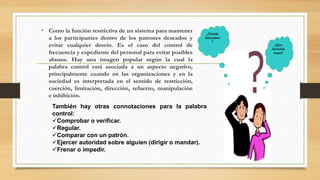 ¿Donde 
Iniciamos 
? 
¿Que 
decisión 
tomo? 
• Como la función restrictiva de un sistema para mantener 
a los participantes dentro de los patrones deseados y 
evitar cualquier desvío. Es el caso del control de 
frecuencia y expediente del personal para evitar posibles 
abusos. Hay una imagen popular según la cual la 
palabra control está asociada a un aspecto negativo, 
principalmente cuando en las organizaciones y en la 
sociedad es interpretada en el sentido de restricción, 
coerción, limitación, dirección, refuerzo, manipulación 
e inhibición. 
También hay otras connotaciones para la palabra 
control: 
Comprobar o verificar. 
Regular. 
Comparar con un patrón. 
Ejercer autoridad sobre alguien (dirigir o mandar). 
Frenar o impedir. 
 