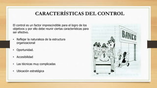 CARACTERÍSTICAS DEL CONTROL 
El control es un factor imprescindible para el logro de los 
objetivos y por ello debe reunir ciertas características para 
ser efectivo. 
• Reflejar la naturaleza de la estructura 
organizacional 
• Oportunidad. 
• Accesibilidad 
• Las técnicas muy complicadas 
• Ubicación estratégica 
 