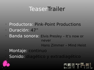 TeaserTrailer

•
    Productora: Pink-Point Productions
•
    Duración: 47”
•
    Banda sonora: Elvis Presley – It’s now or
                     never
                     Hans Zimmer – Mind Heist
•
    Montaje: continuo
•
    Sonido: diagético y extradiagético
 