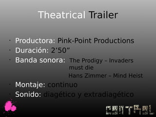 Theatrical Trailer

•
    Productora: Pink-Point Productions
•
    Duración: 2’50”
•
    Banda sonora: The Prodigy – Invaders
                    must die
                    Hans Zimmer – Mind Heist
•
    Montaje: continuo
•
    Sonido: diagético y extradiagético
 