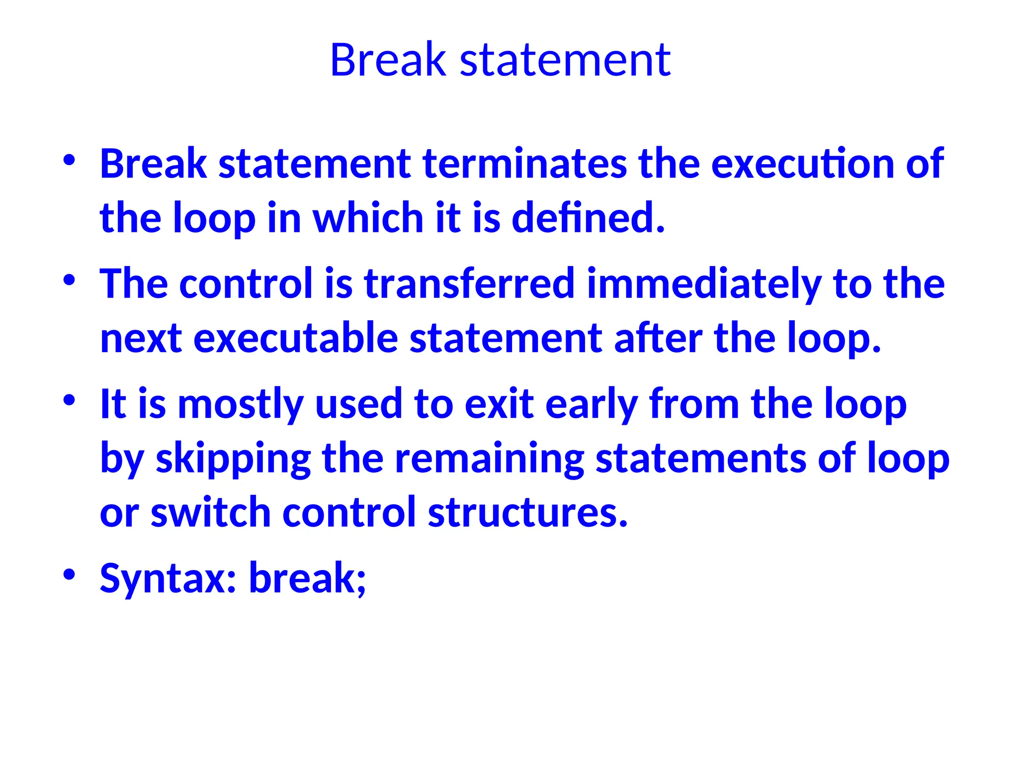 Break statement
• Break statement terminates the execution of
the loop in which it is defined.
• The control is transferred immediately to the
next executable statement after the loop.
• It is mostly used to exit early from the loop
by skipping the remaining statements of loop
or switch control structures.
• Syntax: break;
 