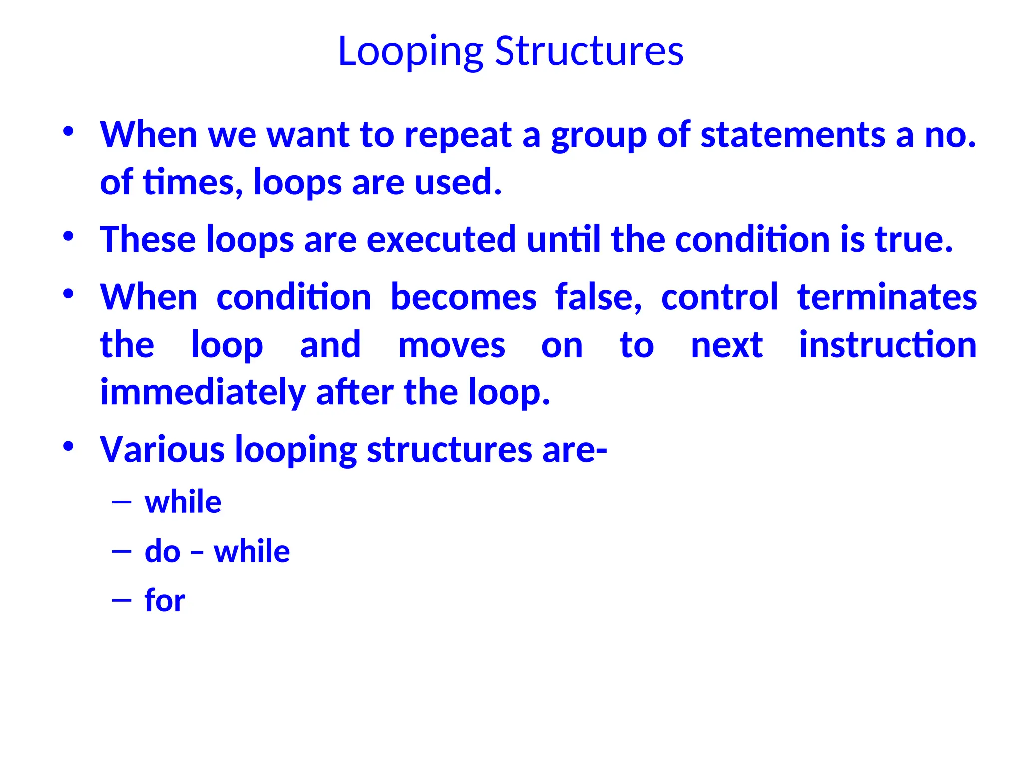 Looping Structures
• When we want to repeat a group of statements a no.
of times, loops are used.
• These loops are executed until the condition is true.
• When condition becomes false, control terminates
the loop and moves on to next instruction
immediately after the loop.
• Various looping structures are-
– while
– do – while
– for
 