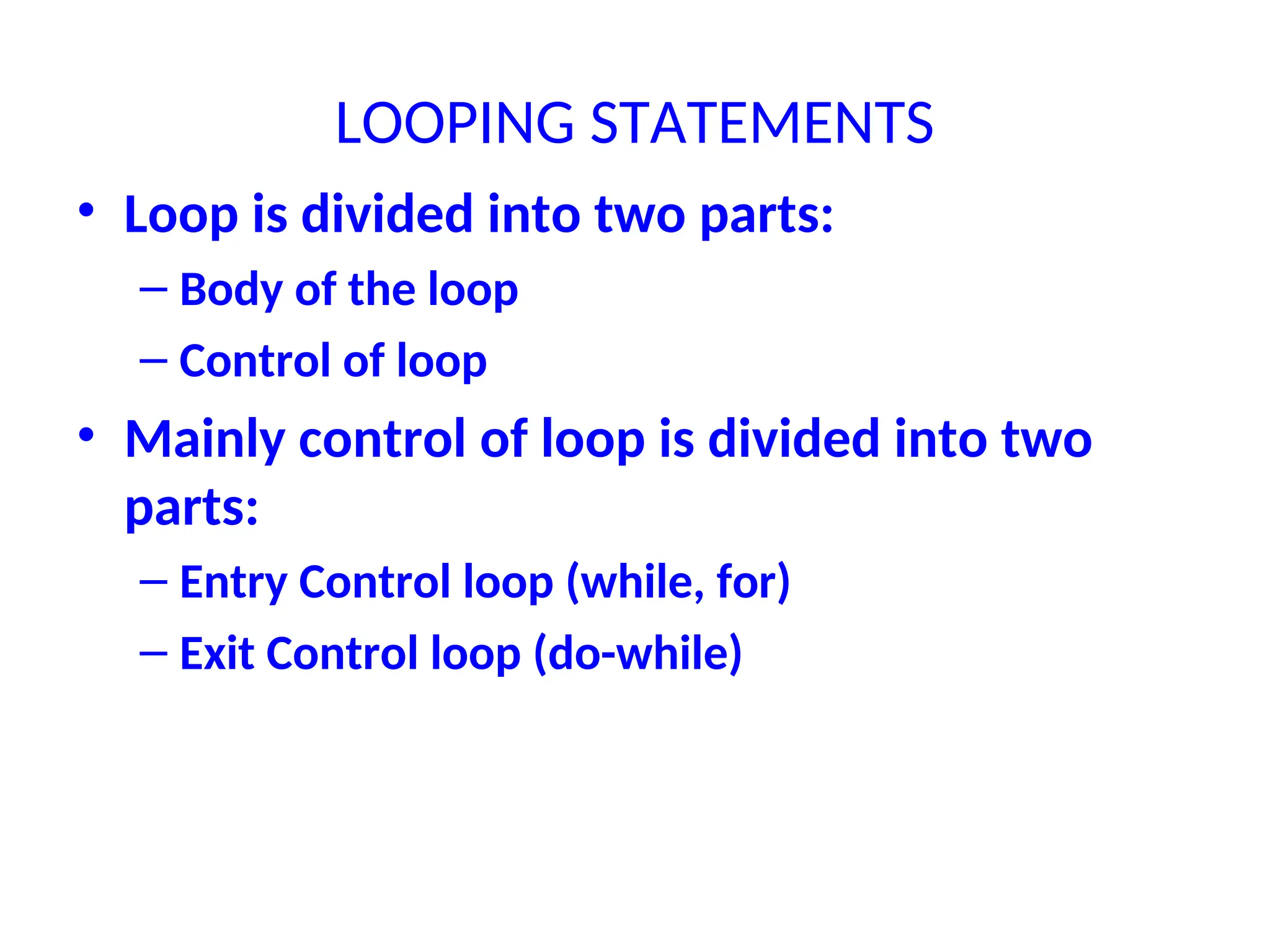 LOOPING STATEMENTS
• Loop is divided into two parts:
– Body of the loop
– Control of loop
• Mainly control of loop is divided into two
parts:
– Entry Control loop (while, for)
– Exit Control loop (do-while)
 