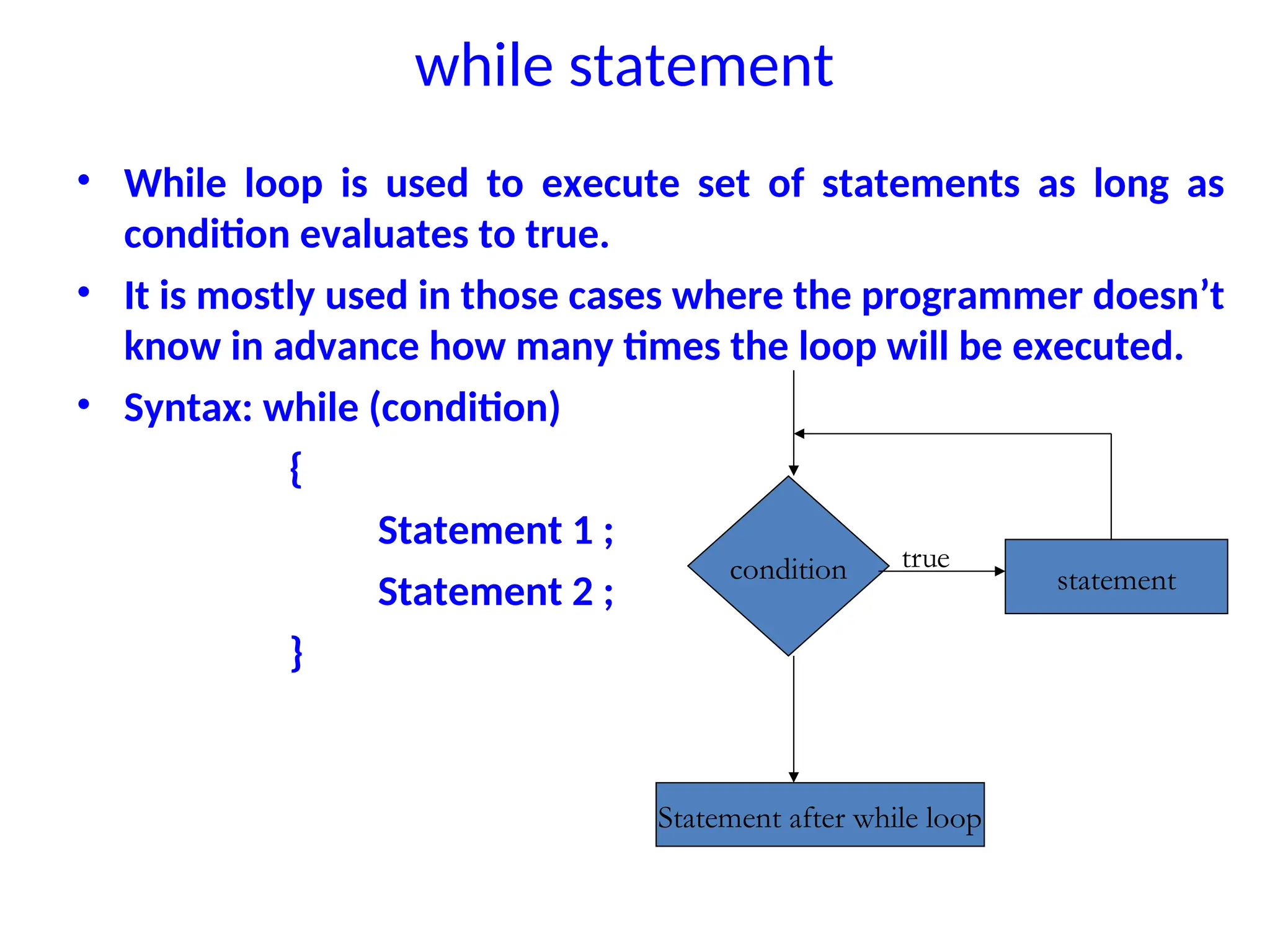 while statement
• While loop is used to execute set of statements as long as
condition evaluates to true.
• It is mostly used in those cases where the programmer doesn’t
know in advance how many times the loop will be executed.
• Syntax: while (condition)
{
Statement 1 ;
Statement 2 ;
}
condition statement
Statement after while loop
true
 