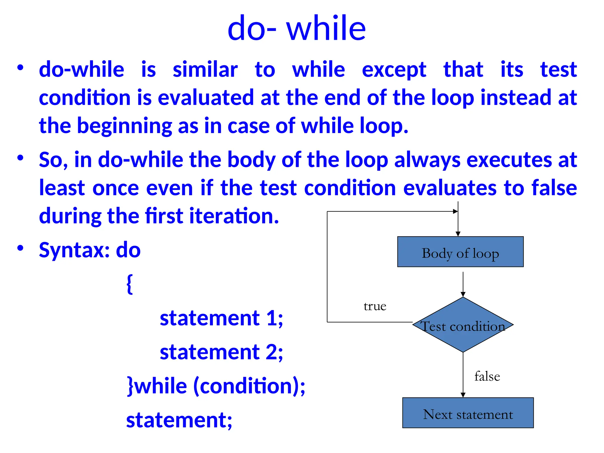 do- while
• do-while is similar to while except that its test
condition is evaluated at the end of the loop instead at
the beginning as in case of while loop.
• So, in do-while the body of the loop always executes at
least once even if the test condition evaluates to false
during the first iteration.
• Syntax: do
{
statement 1;
statement 2;
}while (condition);
statement;
Body of loop
Test condition
Next statement
true
false
 