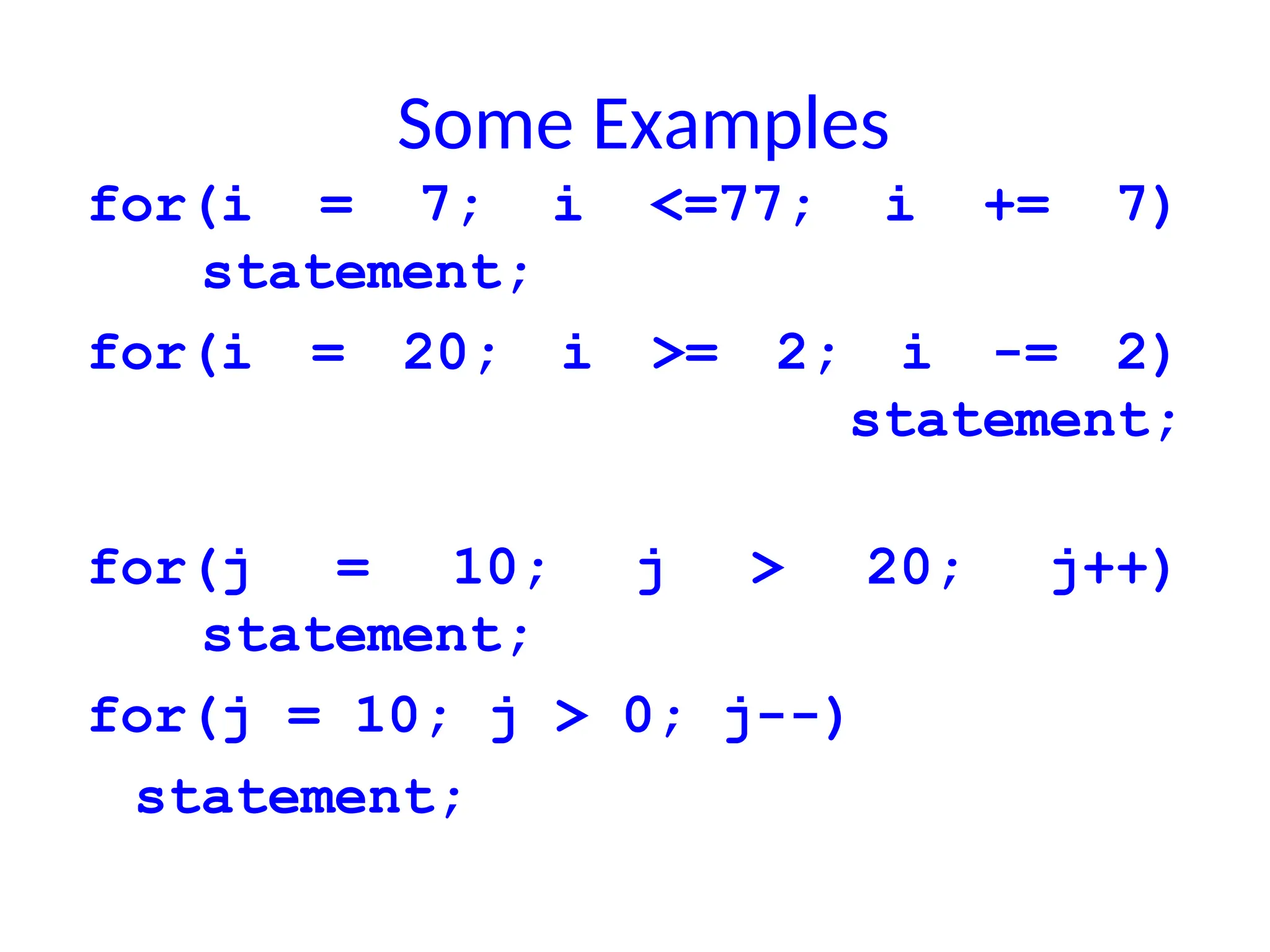 Some Examples
for(i = 7; i <=77; i += 7)
statement;
for(i = 20; i >= 2; i -= 2)
statement;
for(j = 10; j > 20; j++)
statement;
for(j = 10; j > 0; j--)
statement;
 