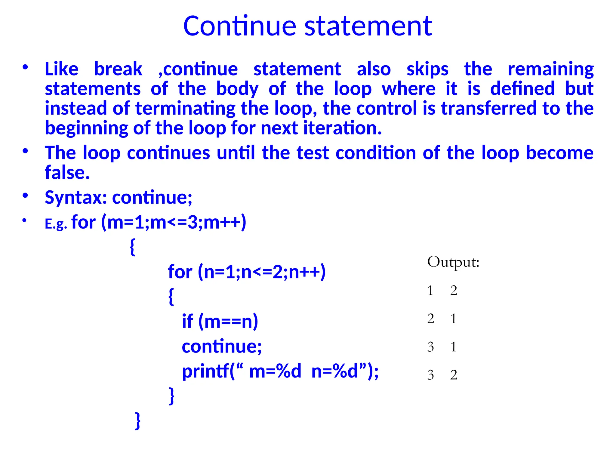 Continue statement
• Like break ,continue statement also skips the remaining
statements of the body of the loop where it is defined but
instead of terminating the loop, the control is transferred to the
beginning of the loop for next iteration.
• The loop continues until the test condition of the loop become
false.
• Syntax: continue;
• E.g. for (m=1;m<=3;m++)
{
for (n=1;n<=2;n++)
{
if (m==n)
continue;
printf(“ m=%d n=%d”);
}
}
Output:
1 2
2 1
3 1
3 2
 