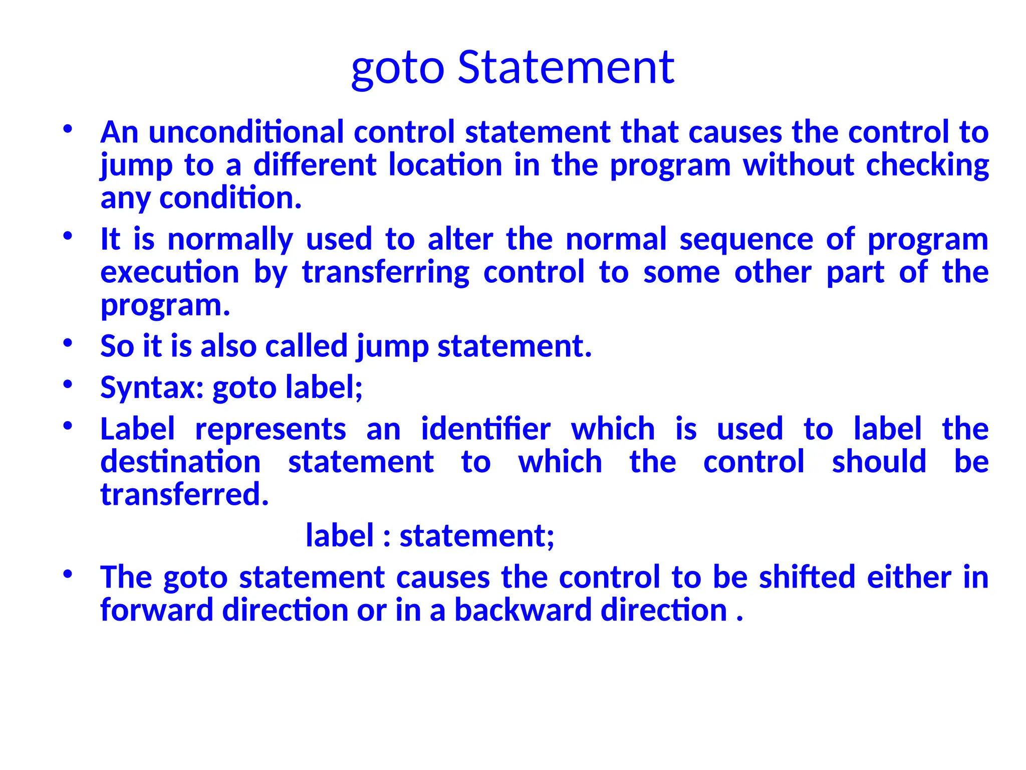 goto Statement
• An unconditional control statement that causes the control to
jump to a different location in the program without checking
any condition.
• It is normally used to alter the normal sequence of program
execution by transferring control to some other part of the
program.
• So it is also called jump statement.
• Syntax: goto label;
• Label represents an identifier which is used to label the
destination statement to which the control should be
transferred.
label : statement;
• The goto statement causes the control to be shifted either in
forward direction or in a backward direction .
 