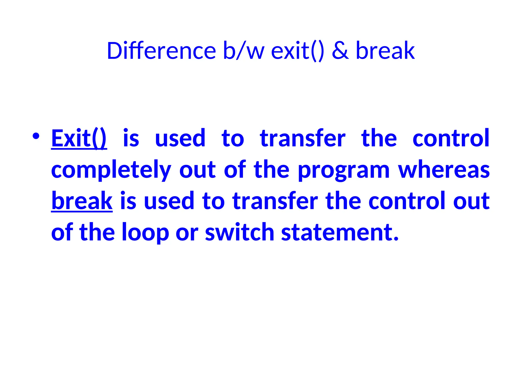 Difference b/w exit() & break
• Exit() is used to transfer the control
completely out of the program whereas
break is used to transfer the control out
of the loop or switch statement.
 