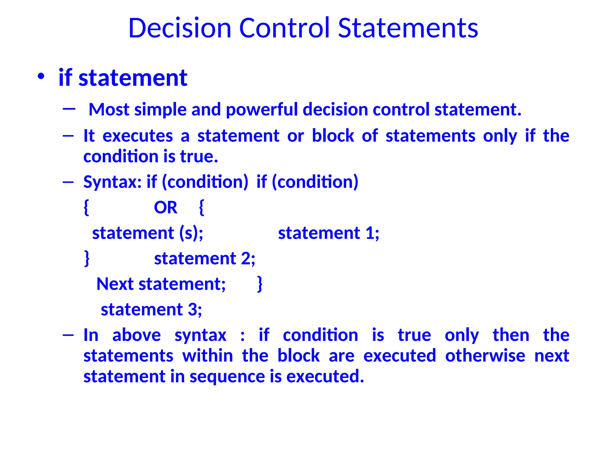 Decision Control Statements
• if statement
– Most simple and powerful decision control statement.
– It executes a statement or block of statements only if the
condition is true.
– Syntax: if (condition) if (condition)
{ OR {
statement (s); statement 1;
} statement 2;
Next statement; }
statement 3;
– In above syntax : if condition is true only then the
statements within the block are executed otherwise next
statement in sequence is executed.
 