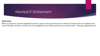 Nested-if Statement
Exercise:
Write a C program to check the eligibility of work for a person. If the age of the person is between 18 and 65, then he is eligible for the
work. If the age is less than 18, print ‘you are not eligible for work’ and also print ‘you are too old to work ’, if the age is greater than 65.
 