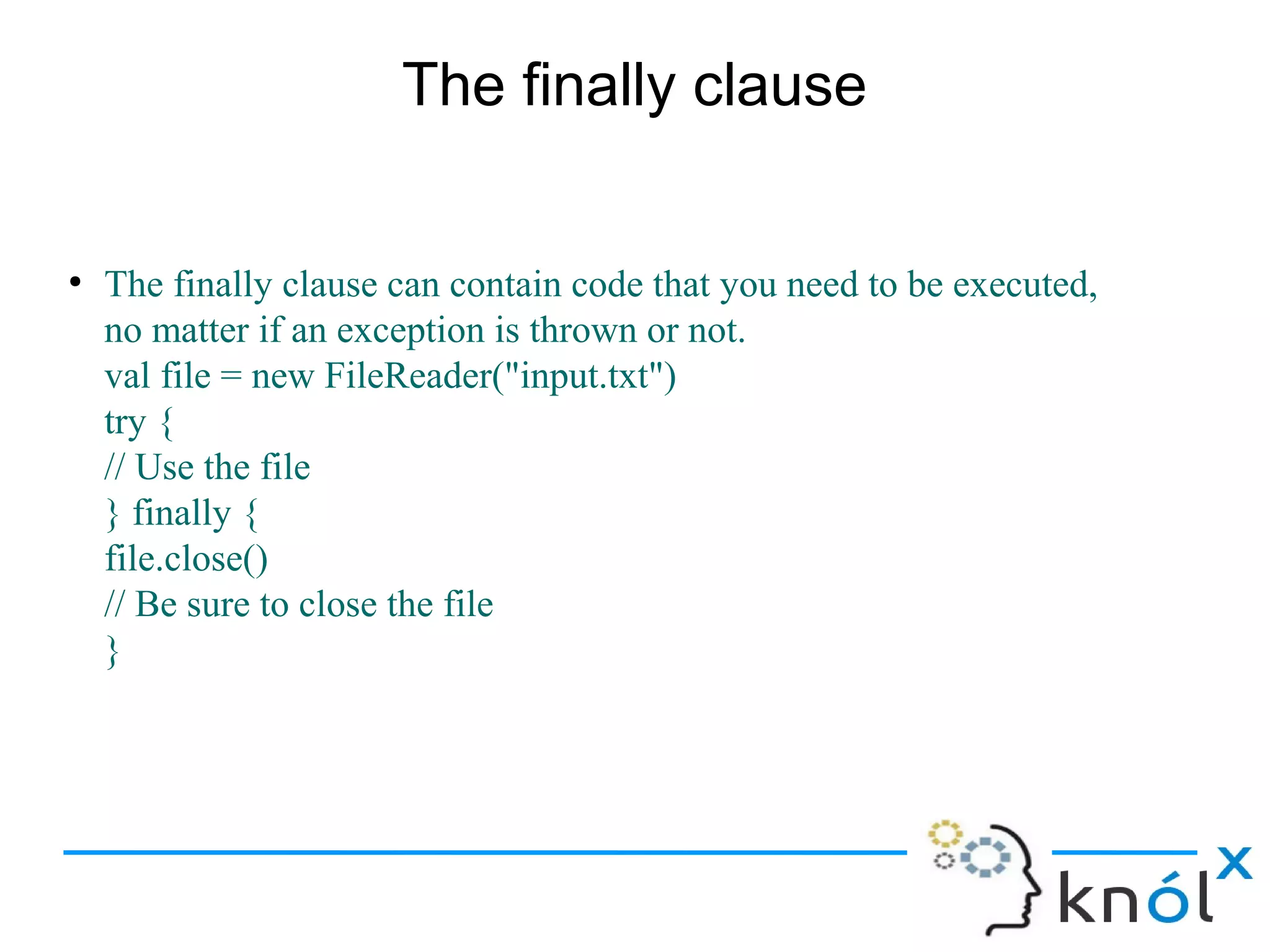 The finally clause


●
    The finally clause can contain code that you need to be executed,
    no matter if an exception is thrown or not.
    val file = new FileReader("input.txt")
    try {
    // Use the file
    } finally {
    file.close()
    // Be sure to close the file
    }
 