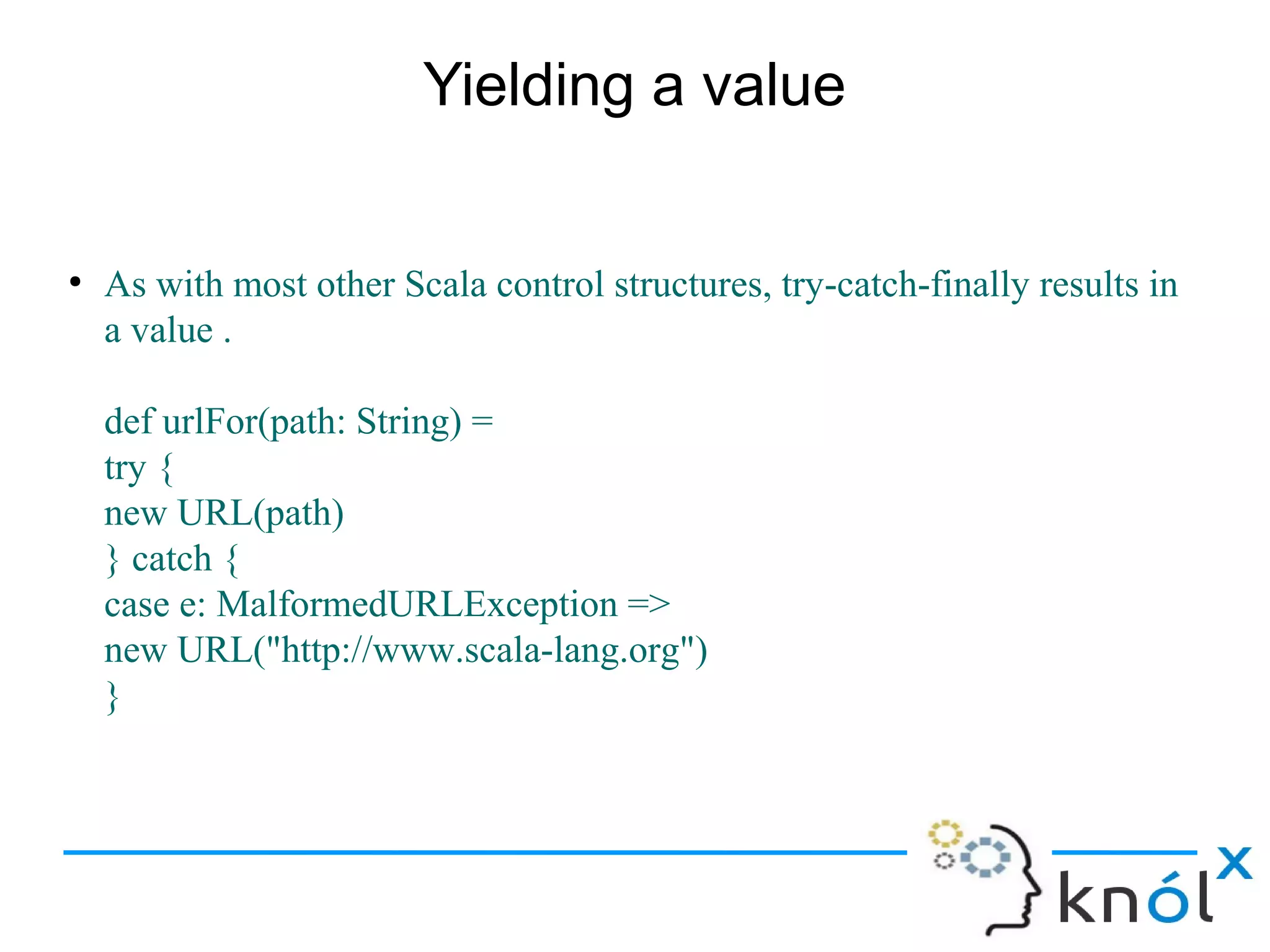 Yielding a value


●
    As with most other Scala control structures, try-catch-finally results in
    a value .

    def urlFor(path: String) =
    try {
    new URL(path)
    } catch {
    case e: MalformedURLException =>
    new URL("http://www.scala-lang.org")
    }
 