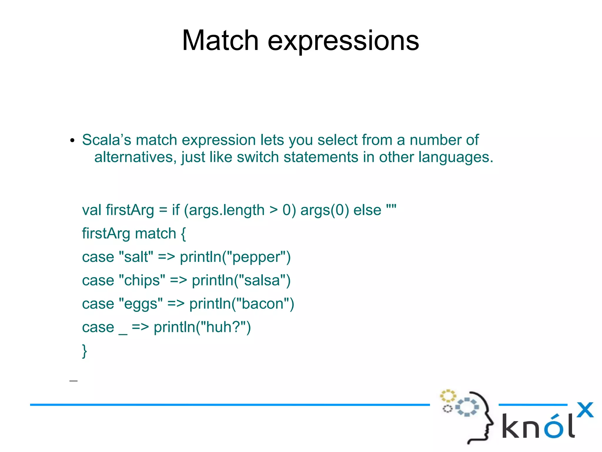 Match expressions


●   Scala’s match expression lets you select from a number of
     alternatives, just like switch statements in other languages.


    val firstArg = if (args.length > 0) args(0) else ""
    firstArg match {
    case "salt" => println("pepper")
    case "chips" => println("salsa")
    case "eggs" => println("bacon")
    case _ => println("huh?")
    }
–
 