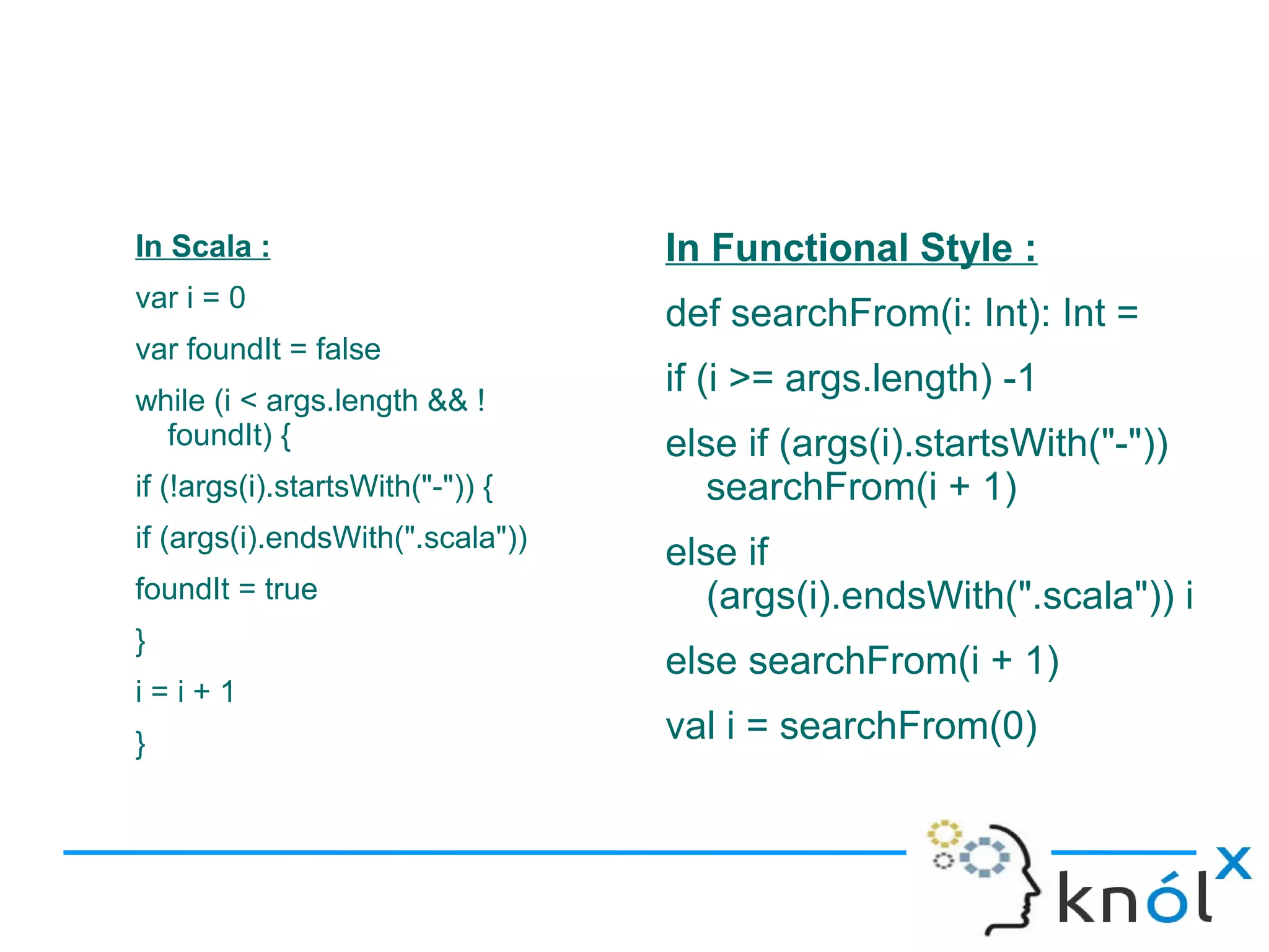 In Scala :                        In Functional Style :
var i = 0
                                  def searchFrom(i: Int): Int =
var foundIt = false
                                  if (i >= args.length) -1
while (i < args.length && !
  foundIt) {                      else if (args(i).startsWith("-"))
if (!args(i).startsWith("-")) {      searchFrom(i + 1)
if (args(i).endsWith(".scala"))
                                  else if
foundIt = true                       (args(i).endsWith(".scala")) i
}
                                  else searchFrom(i + 1)
i=i+1
}                                 val i = searchFrom(0)
 