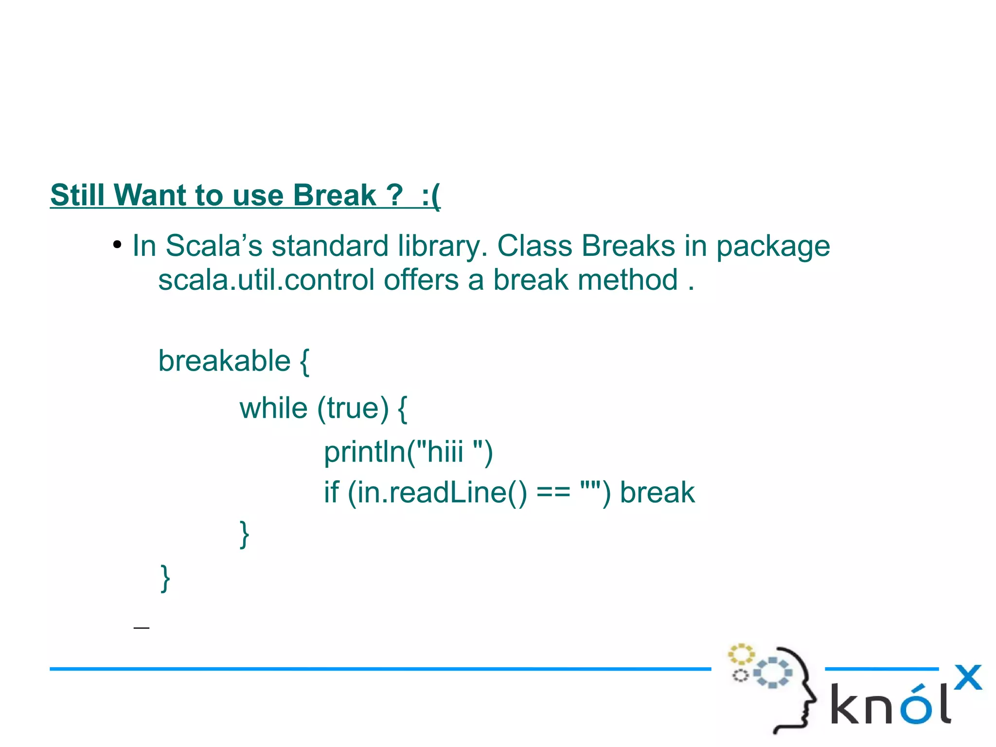 Still Want to use Break ? :(
    ●
        In Scala’s standard library. Class Breaks in package
          scala.util.control offers a break method .

            breakable {
                 while (true) {
                        println("hiii ")
                        if (in.readLine() == "") break
                 }
            }
        –
 