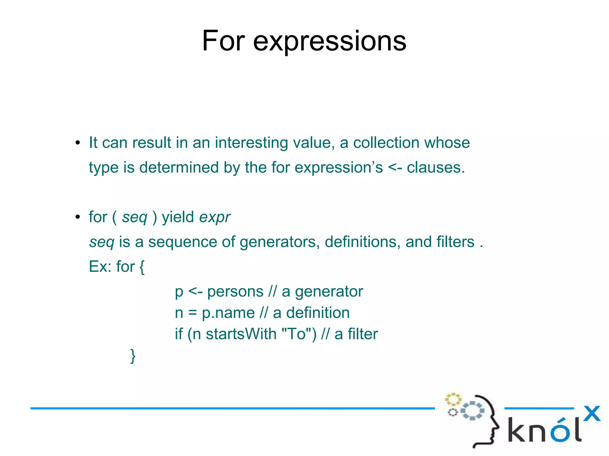 For expressions


●   It can result in an interesting value, a collection whose
    type is determined by the for expression’s <- clauses.

●   for ( seq ) yield expr
    seq is a sequence of generators, definitions, and filters .
    Ex: for {
                 p <- persons // a generator
                 n = p.name // a definition
                 if (n startsWith "To") // a filter
          }
 