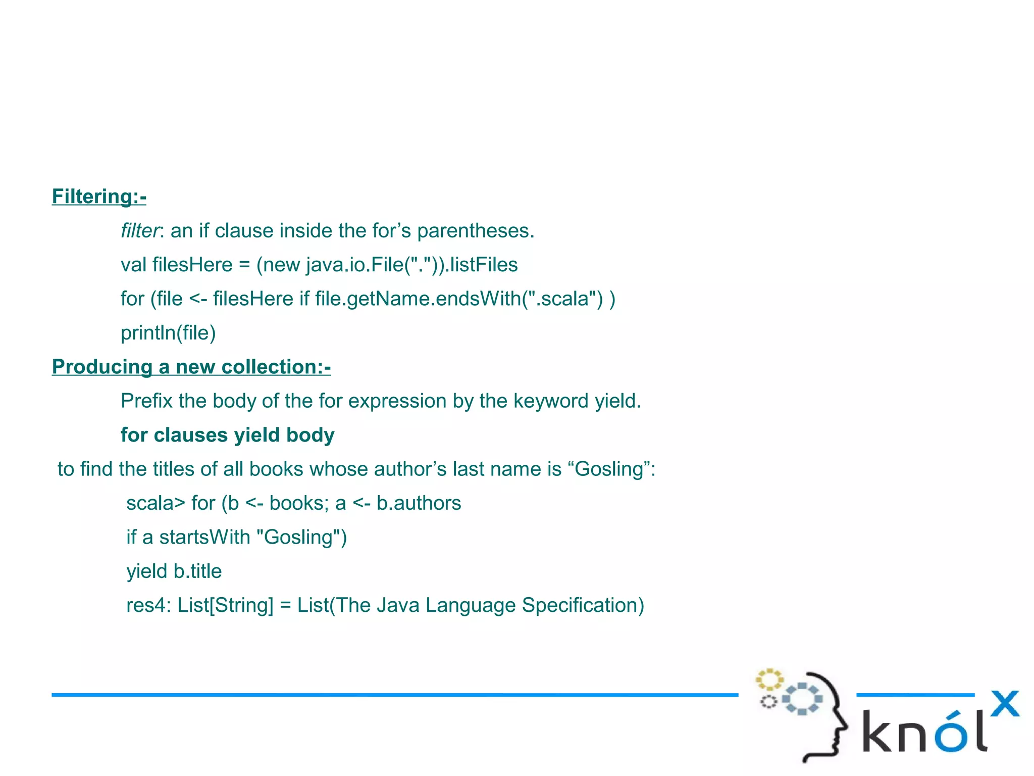 Filtering:-
        filter: an if clause inside the for’s parentheses.
        val filesHere = (new java.io.File(".")).listFiles
        for (file <- filesHere if file.getName.endsWith(".scala") )
        println(file)
Producing a new collection:-
        Prefix the body of the for expression by the keyword yield.
        for clauses yield body
to find the titles of all books whose author’s last name is “Gosling”:
        scala> for (b <- books; a <- b.authors
        if a startsWith "Gosling")
        yield b.title
        res4: List[String] = List(The Java Language Specification)
 