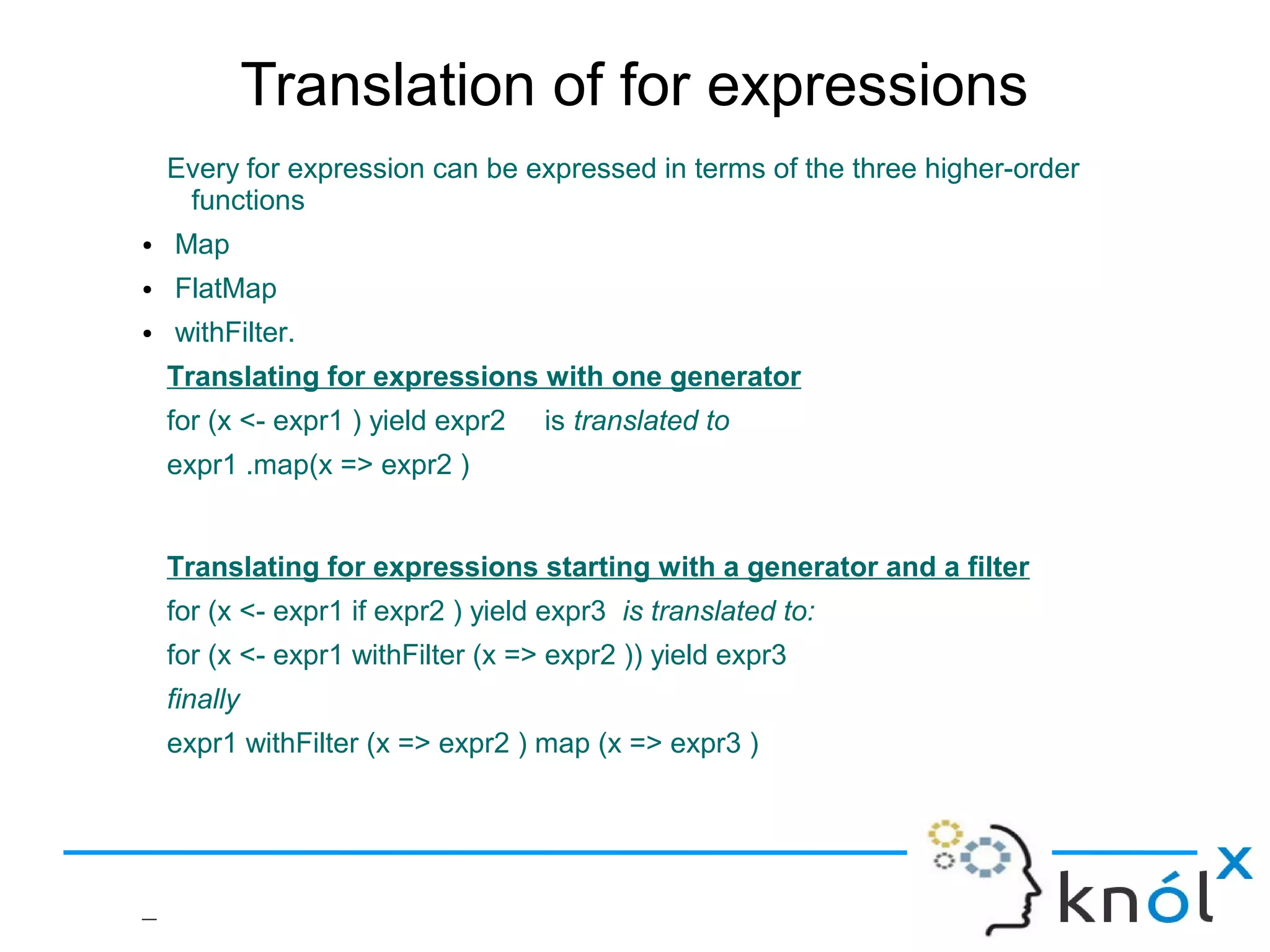 Translation of for expressions
    Every for expression can be expressed in terms of the three higher-order
     functions
●   Map
●   FlatMap
●   withFilter.
    Translating for expressions with one generator
    for (x <- expr1 ) yield expr2   is translated to
    expr1 .map(x => expr2 )


    Translating for expressions starting with a generator and a filter
    for (x <- expr1 if expr2 ) yield expr3 is translated to:
    for (x <- expr1 withFilter (x => expr2 )) yield expr3
    finally
    expr1 withFilter (x => expr2 ) map (x => expr3 )




–
 