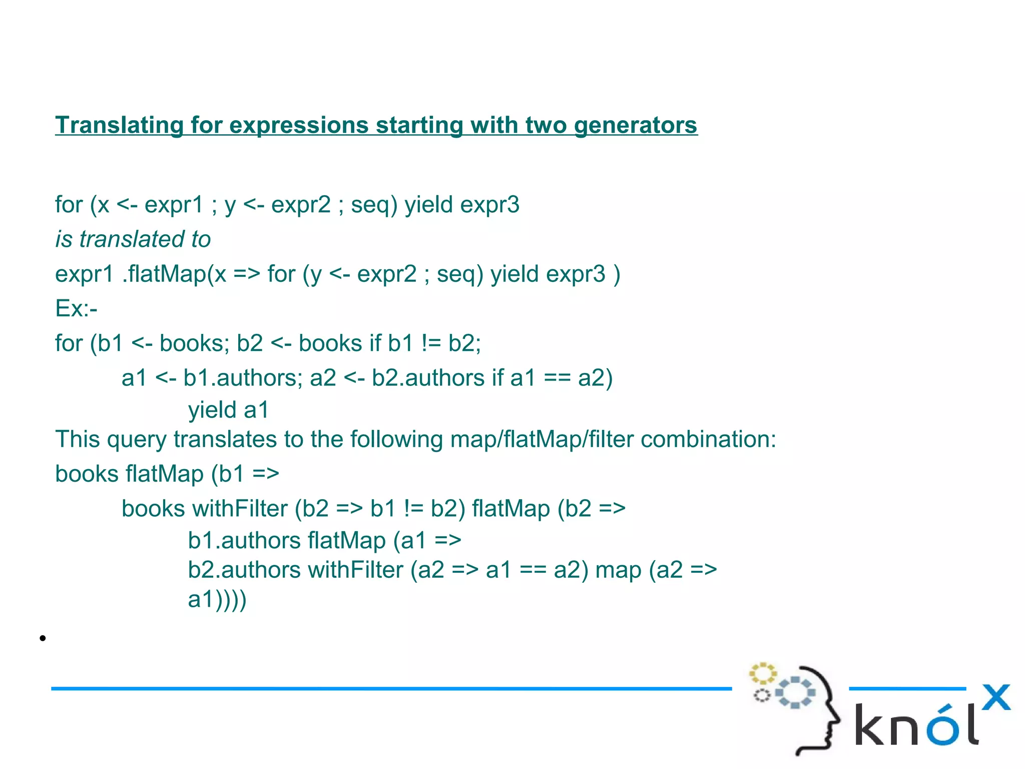 Translating for expressions starting with two generators


    for (x <- expr1 ; y <- expr2 ; seq) yield expr3
    is translated to
    expr1 .flatMap(x => for (y <- expr2 ; seq) yield expr3 )
    Ex:-
    for (b1 <- books; b2 <- books if b1 != b2;
           a1 <- b1.authors; a2 <- b2.authors if a1 == a2)
                  yield a1
    This query translates to the following map/flatMap/filter combination:
    books flatMap (b1 =>
           books withFilter (b2 => b1 != b2) flatMap (b2 =>
                  b1.authors flatMap (a1 =>
                  b2.authors withFilter (a2 => a1 == a2) map (a2 =>
                  a1))))
•
 