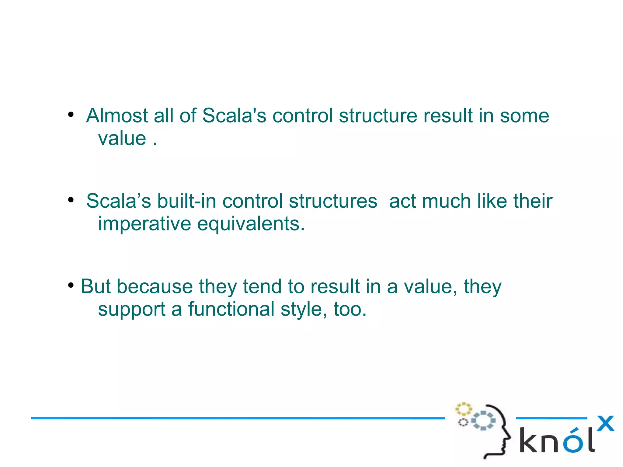 ●
    Almost all of Scala's control structure result in some
     value .

●
    Scala’s built-in control structures act much like their
     imperative equivalents.

●
    But because they tend to result in a value, they
     support a functional style, too.
 