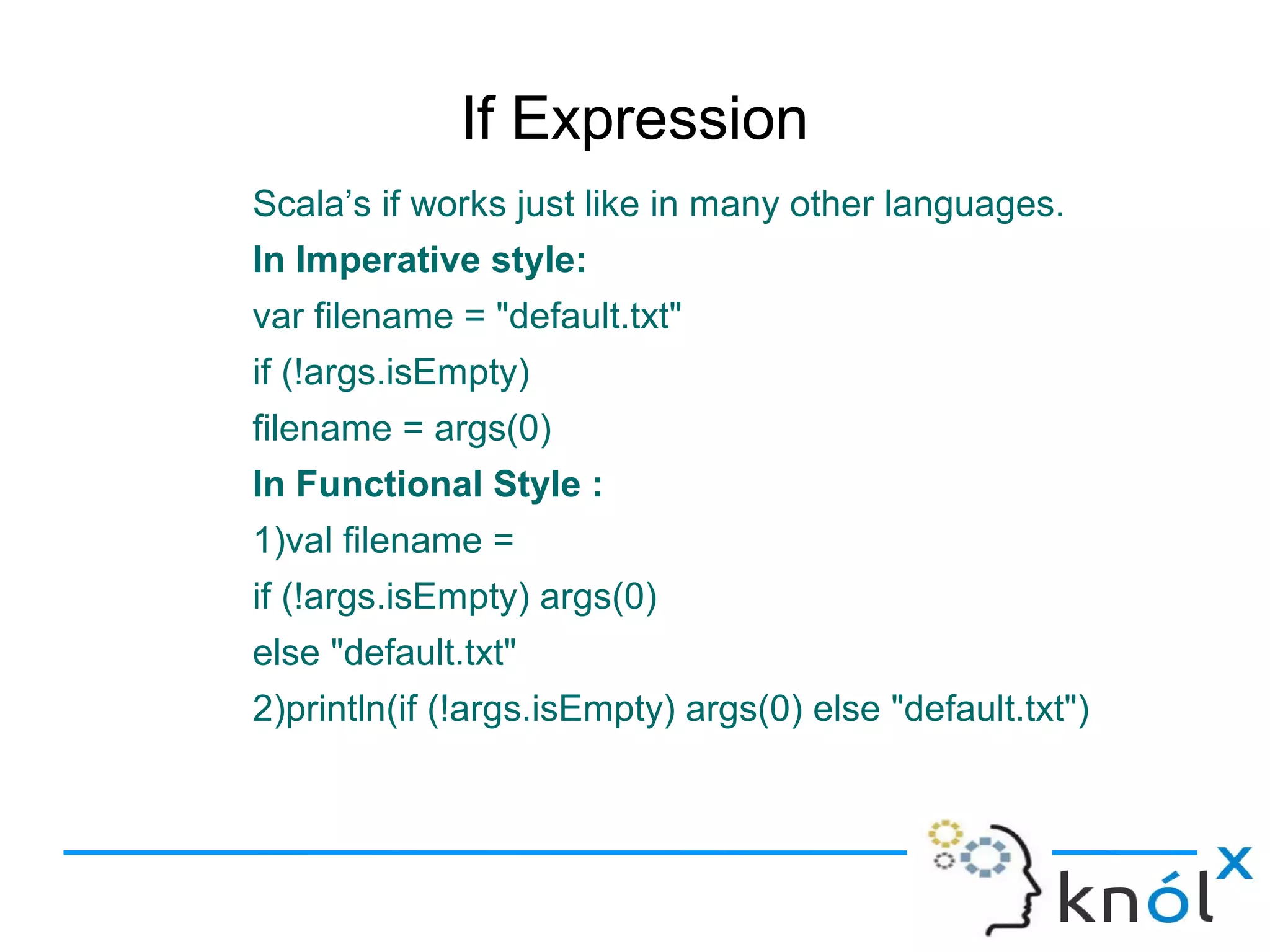 If Expression
Scala’s if works just like in many other languages.
In Imperative style:
var filename = "default.txt"
if (!args.isEmpty)
filename = args(0)
In Functional Style :
1)val filename =
if (!args.isEmpty) args(0)
else "default.txt"
2)println(if (!args.isEmpty) args(0) else "default.txt")
 
