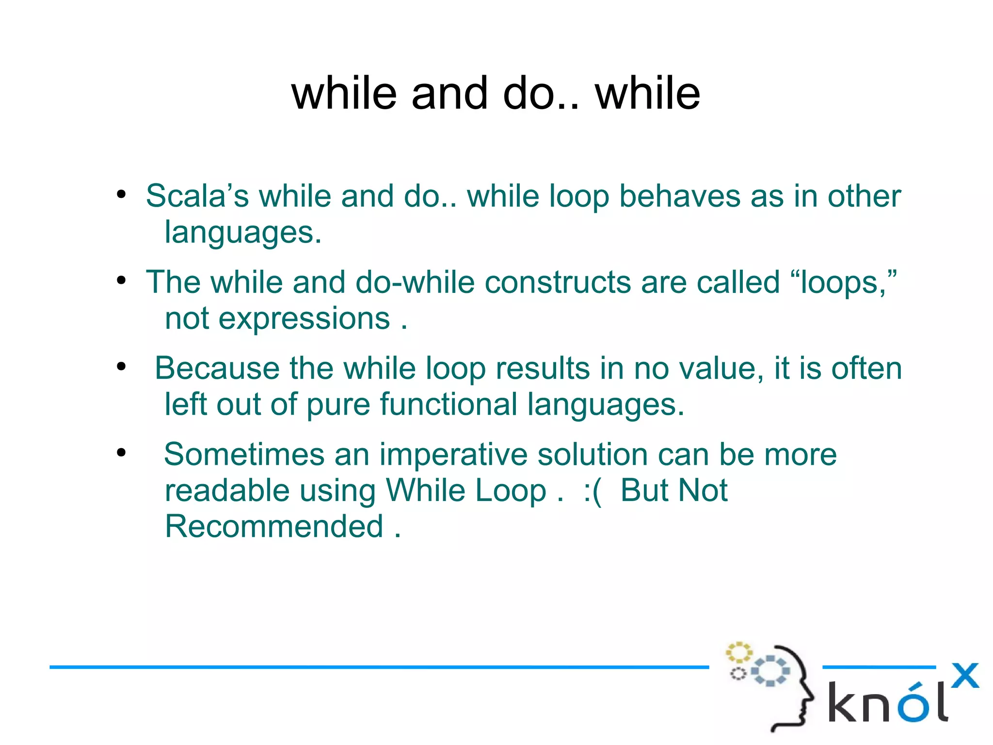 while and do.. while
●
    Scala’s while and do.. while loop behaves as in other
     languages.
●
    The while and do-while constructs are called “loops,”
     not expressions .
●
    Because the while loop results in no value, it is often
    left out of pure functional languages.
●
     Sometimes an imperative solution can be more
     readable using While Loop . :( But Not
     Recommended .
 