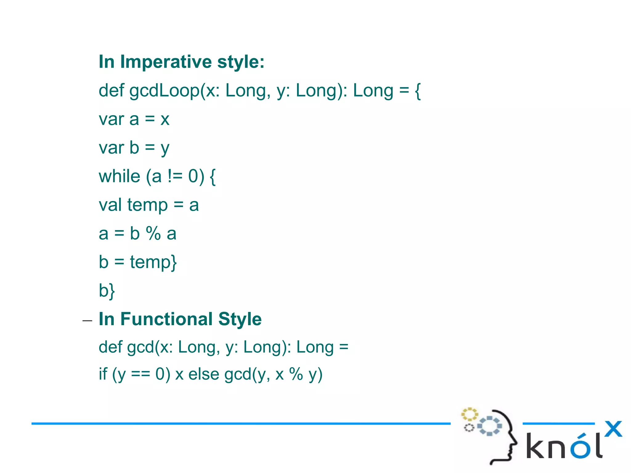 In Imperative style:
 def gcdLoop(x: Long, y: Long): Long = {
 var a = x
 var b = y
 while (a != 0) {
 val temp = a
 a=b%a
 b = temp}
 b}
– In Functional Style
 def gcd(x: Long, y: Long): Long =
 if (y == 0) x else gcd(y, x % y)
 