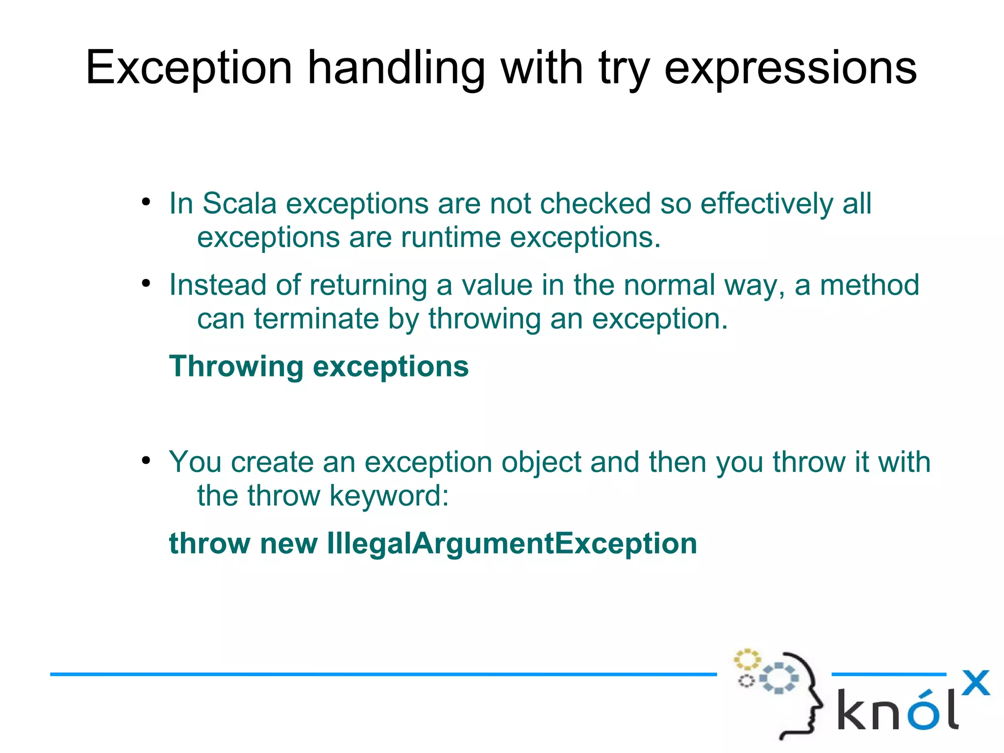 Exception handling with try expressions

  ●
      In Scala exceptions are not checked so effectively all
        exceptions are runtime exceptions.
  ●
      Instead of returning a value in the normal way, a method
        can terminate by throwing an exception.
      Throwing exceptions

  ●
      You create an exception object and then you throw it with
       the throw keyword:
      throw new IllegalArgumentException
 