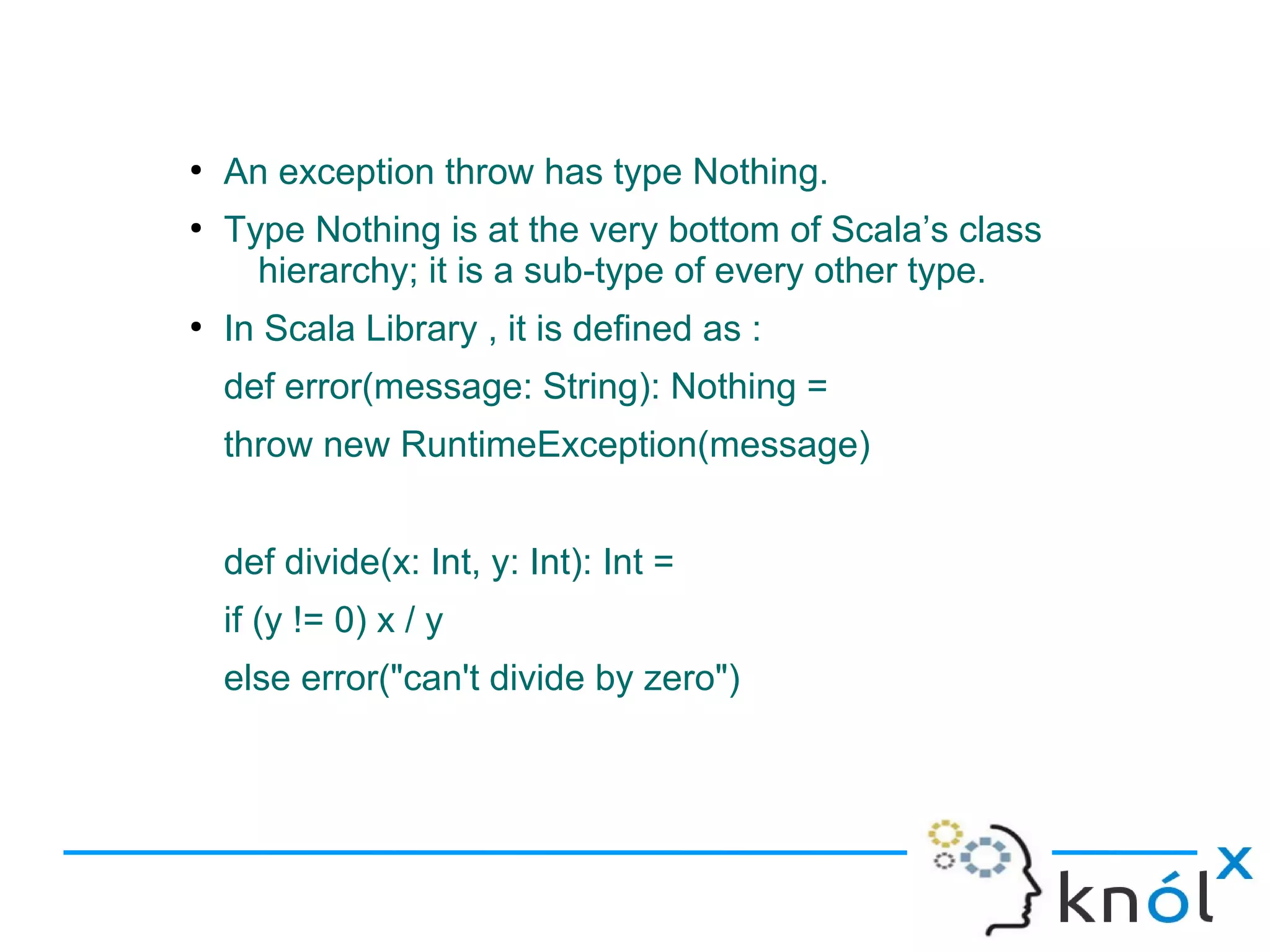 ●
    An exception throw has type Nothing.
●
    Type Nothing is at the very bottom of Scala’s class
      hierarchy; it is a sub-type of every other type.
●
    In Scala Library , it is defined as :
    def error(message: String): Nothing =
    throw new RuntimeException(message)


    def divide(x: Int, y: Int): Int =
    if (y != 0) x / y
    else error("can't divide by zero")
 