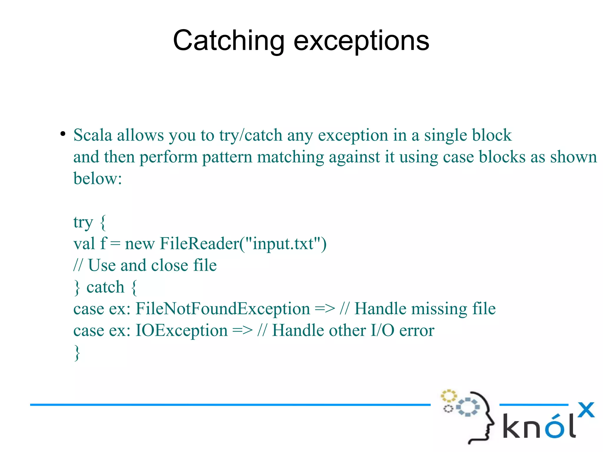 Catching exceptions


●
    Scala allows you to try/catch any exception in a single block
    and then perform pattern matching against it using case blocks as shown
    below:

    try {
    val f = new FileReader("input.txt")
    // Use and close file
    } catch {
    case ex: FileNotFoundException => // Handle missing file
    case ex: IOException => // Handle other I/O error
    }
 