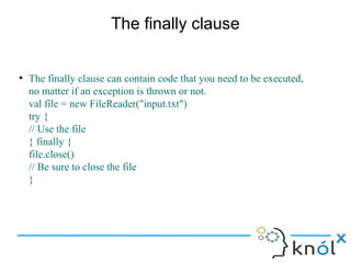 The finally clause


●
    The finally clause can contain code that you need to be executed,
    no matter if an exception is thrown or not.
    val file = new FileReader("input.txt")
    try {
    // Use the file
    } finally {
    file.close()
    // Be sure to close the file
    }
 