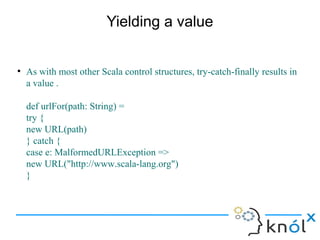 Yielding a value


●
    As with most other Scala control structures, try-catch-finally results in
    a value .

    def urlFor(path: String) =
    try {
    new URL(path)
    } catch {
    case e: MalformedURLException =>
    new URL("http://www.scala-lang.org")
    }
 