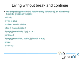 Living without break and continue
●
     The simplest approach is to replace every continue by an if and every
     break by a boolean variable.
    int i = 0;
    // This is Java
    boolean foundIt = false;
    while (i < args.length) {
    if (args[i].startsWith("-")) {i = i + 1;
    continue;}
    if (args[i].endsWith(".scala")) {foundIt = true;
    break;
    }i = i + 1;}
 