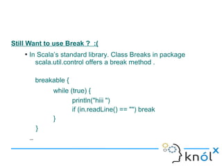 Still Want to use Break ? :(
    ●
        In Scala’s standard library. Class Breaks in package
          scala.util.control offers a break method .

            breakable {
                 while (true) {
                        println("hiii ")
                        if (in.readLine() == "") break
                 }
            }
        –
 