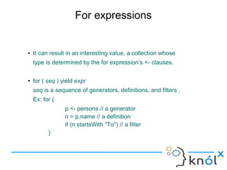 For expressions


●   It can result in an interesting value, a collection whose
    type is determined by the for expression’s <- clauses.

●   for ( seq ) yield expr
    seq is a sequence of generators, definitions, and filters .
    Ex: for {
                 p <- persons // a generator
                 n = p.name // a definition
                 if (n startsWith "To") // a filter
          }
 