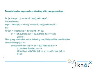 Translating for expressions starting with two generators


    for (x <- expr1 ; y <- expr2 ; seq) yield expr3
    is translated to
    expr1 .flatMap(x => for (y <- expr2 ; seq) yield expr3 )
    Ex:-
    for (b1 <- books; b2 <- books if b1 != b2;
           a1 <- b1.authors; a2 <- b2.authors if a1 == a2)
                  yield a1
    This query translates to the following map/flatMap/filter combination:
    books flatMap (b1 =>
           books withFilter (b2 => b1 != b2) flatMap (b2 =>
                  b1.authors flatMap (a1 =>
                  b2.authors withFilter (a2 => a1 == a2) map (a2 =>
                  a1))))
•
 