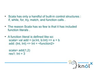 ●
    Scala has only a handful of built-in control structures :
    if, while, for, try, match, and function calls .
●
    The reason Scala has so few is that it has included
    function literals .
●
    A function literal is defined like so:
    scala> val add = (a:Int, b:Int) => a + b
    add: (Int, Int) => Int = <function2>

    scala> add(1,2)
    res1: Int = 3
 